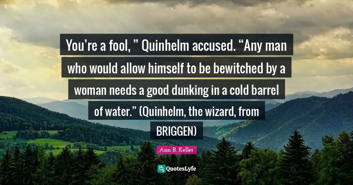 You’re a fool, ” Quinhelm accused. “Any man who would allow himself to be bewitched by a woman needs a good dunking in a cold barrel of water.” (Quinhelm, the wizard, from BRIGGEN)