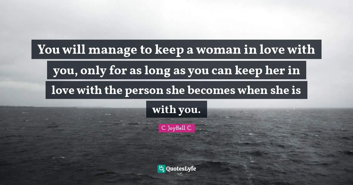 You will manage to keep a woman in love with you, only for as long as you can keep her in love with the person she becomes when she is with you.