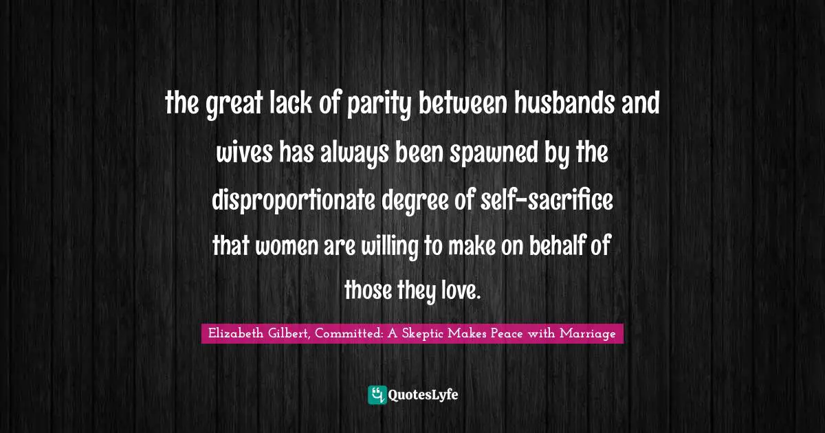 the great lack of parity between husbands and wives has always been spawned by the disproportionate degree of self-sacrifice that women are willing to make on behalf of those they love.
