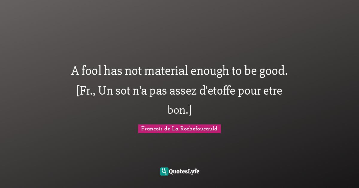 A fool has not material enough to be good. [Fr., Un sot n'a pas assez d'etoffe pour etre bon.]