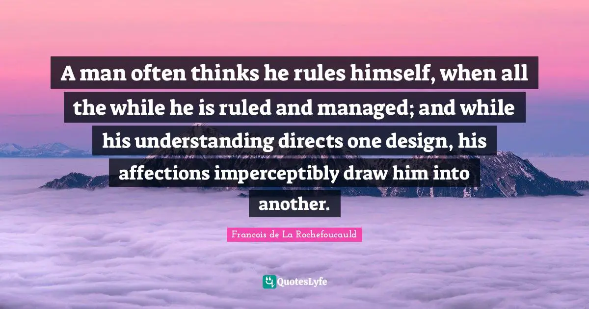 A man often thinks he rules himself, when all the while he is ruled and managed; and while his understanding directs one design, his affections imperceptibly draw him into another.
