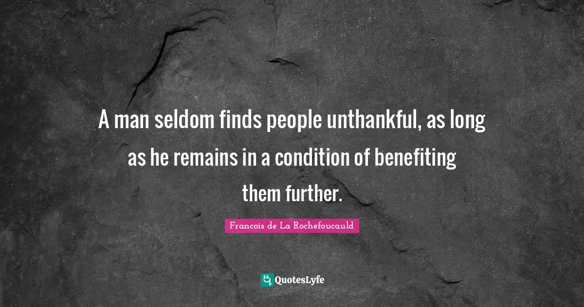A man seldom finds people unthankful, as long as he remains in a condition of benefiting them further.