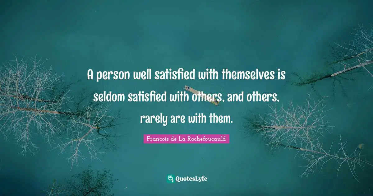 A person well satisfied with themselves is seldom satisfied with others, and others, rarely are with them.