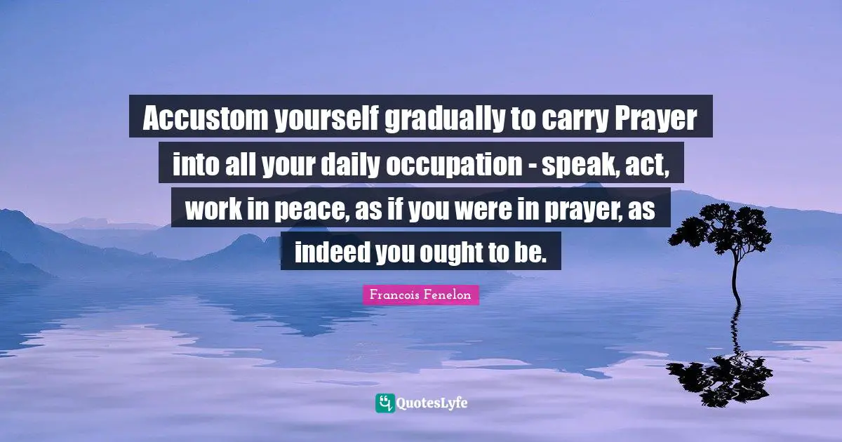 Francois Fenelon Quotes: "Accustom yourself gradually to carry Prayer into all your daily occupation - speak, act, work in peace, as if you were in prayer, as indeed you ought to be."