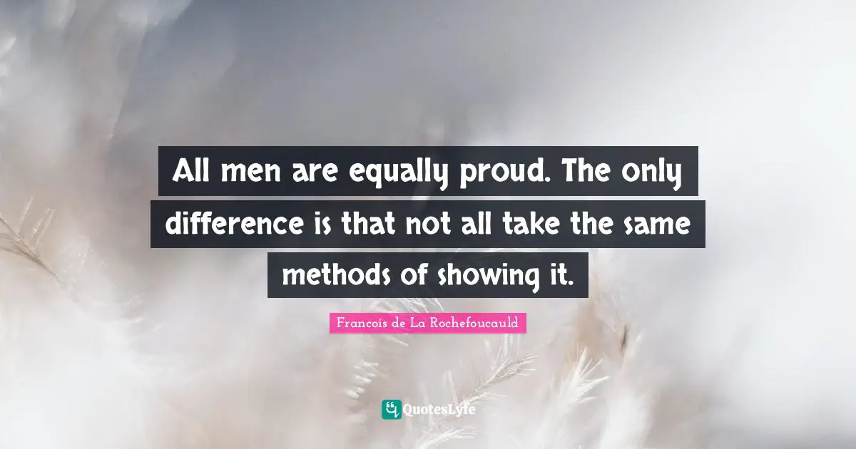 All men are equally proud. The only difference is that not all take the same methods of showing it.