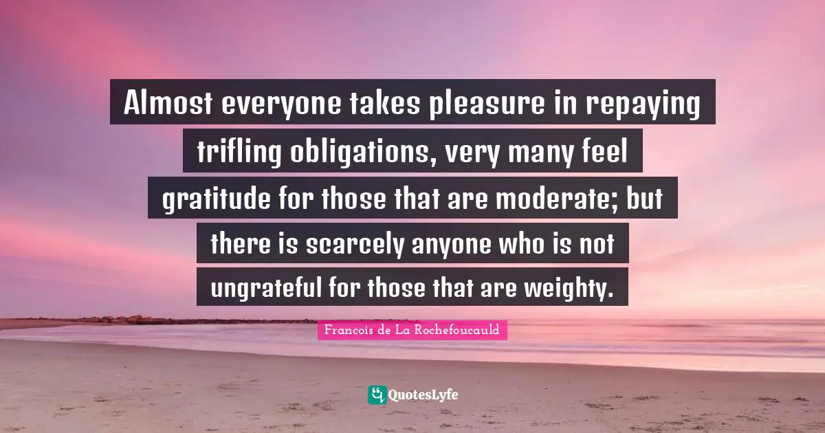 Almost everyone takes pleasure in repaying trifling obligations, very many feel gratitude for those that are moderate; but there is scarcely anyone who is not ungrateful for those that are weighty.