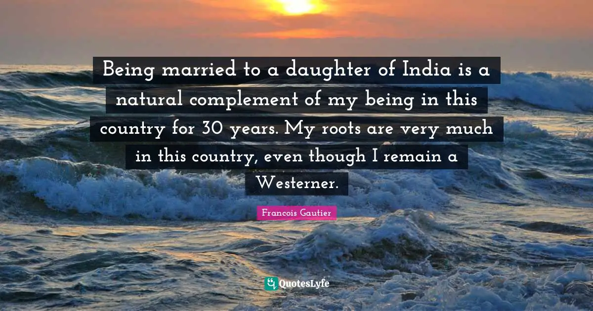 Being married to a daughter of India is a natural complement of my being in this country for 30 years. My roots are very much in this country, even though I remain a Westerner.