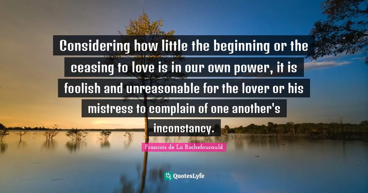 Considering how little the beginning or the ceasing to love is in our own power, it is foolish and unreasonable for the lover or his mistress to complain of one another's inconstancy.
