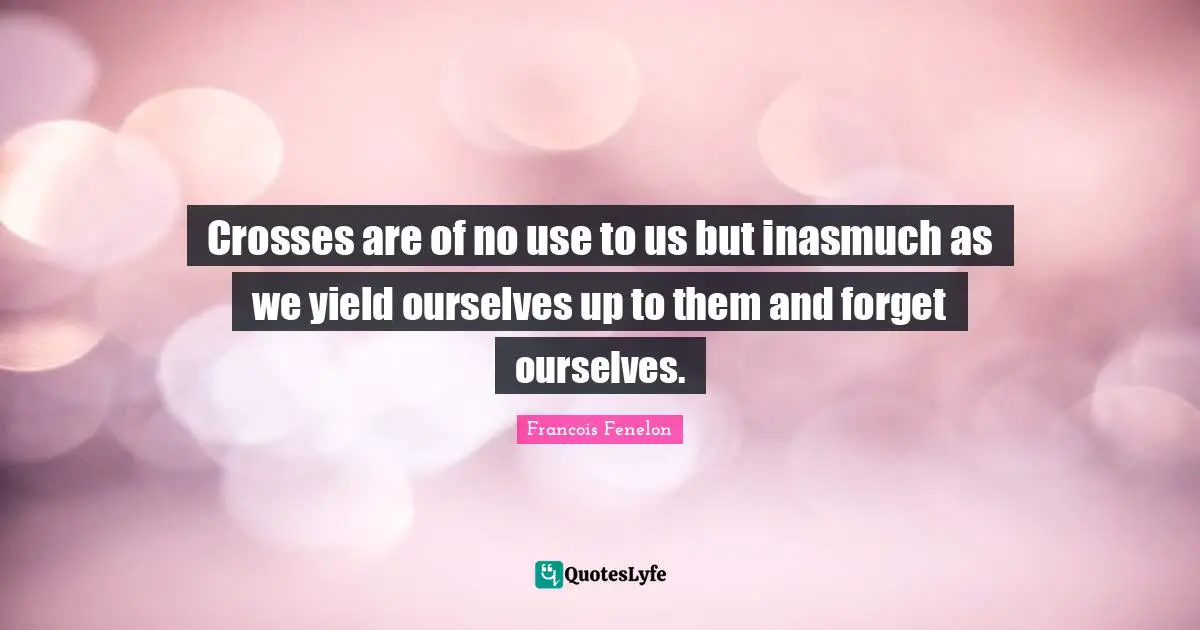 Crosses are of no use to us but inasmuch as we yield ourselves up to them and forget ourselves.