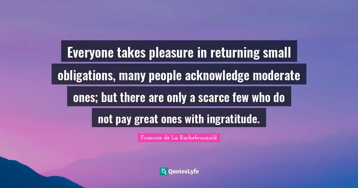 Everyone takes pleasure in returning small obligations, many people acknowledge moderate ones; but there are only a scarce few who do not pay great ones with ingratitude.