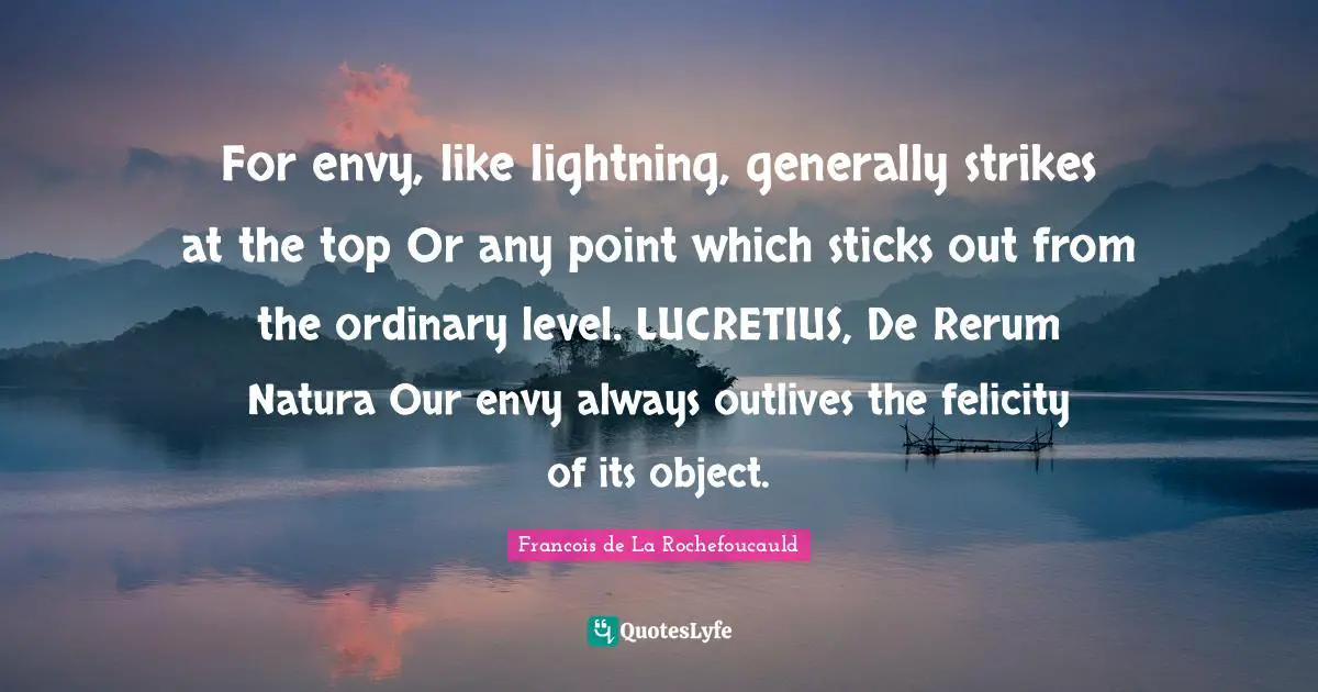 For envy, like lightning, generally strikes at the top Or any point which sticks out from the ordinary level. LUCRETIUS, De Rerum Natura Our envy always outlives the felicity of its object.