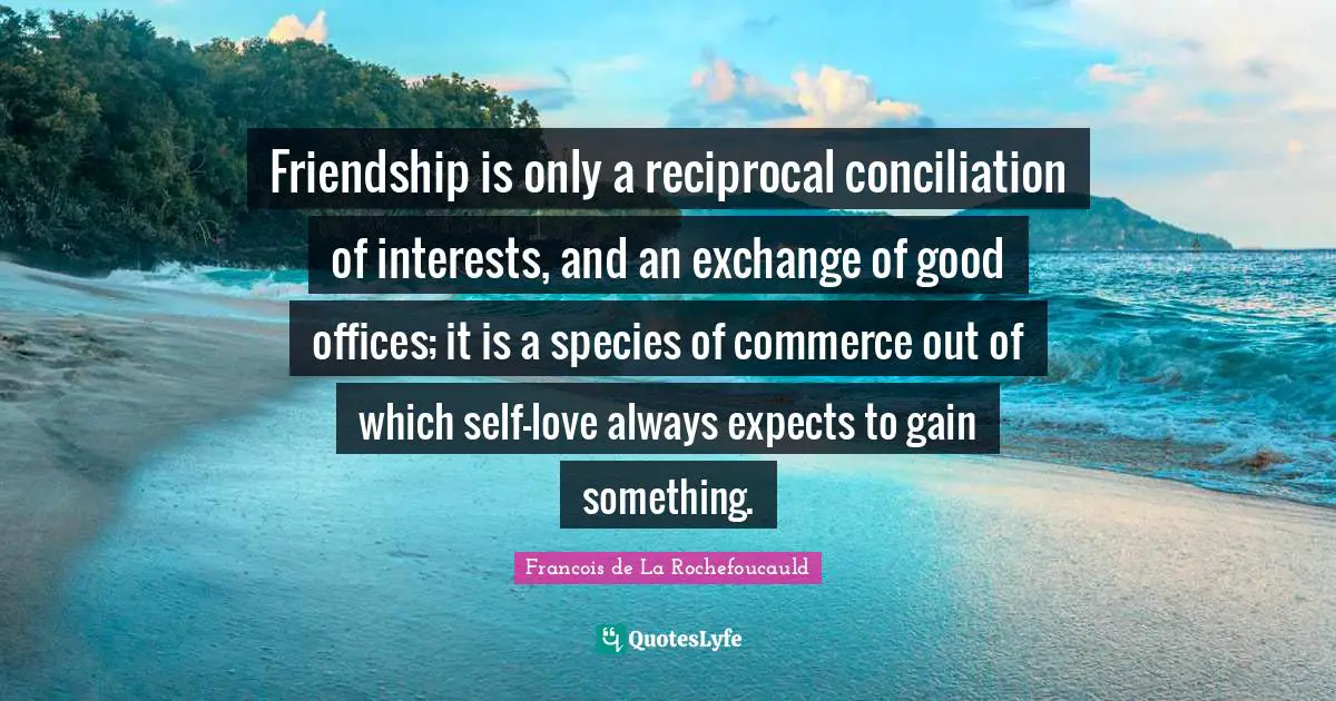 Friendship is only a reciprocal conciliation of interests, and an exchange of good offices; it is a species of commerce out of which self-love always expects to gain something.