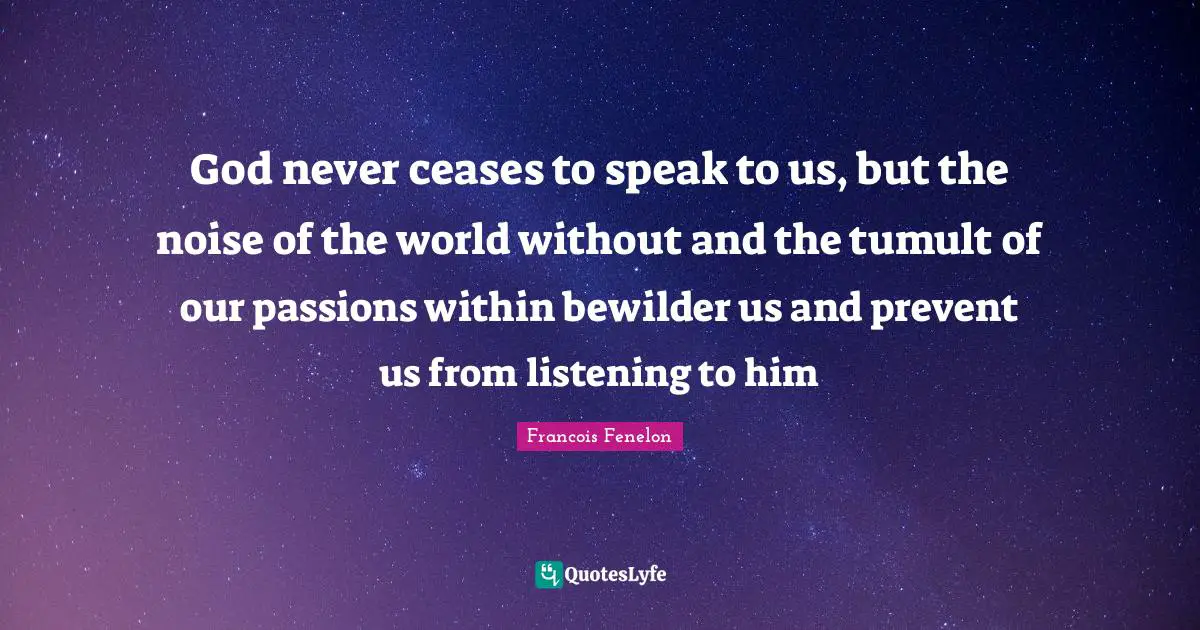Francois Fenelon Quotes: "God never ceases to speak to us, but the noise of the world without and the tumult of our passions within bewilder us and prevent us from listening to him"