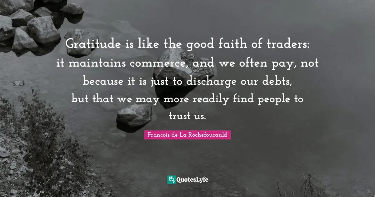 Gratitude is like the good faith of traders: it maintains commerce, and we often pay, not because it is just to discharge our debts, but that we may more readily find people to trust us.