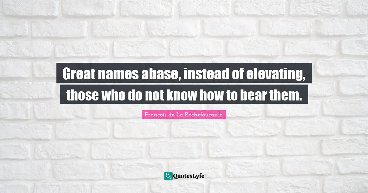 Great names abase, instead of elevating, those who do not know how to bear them.