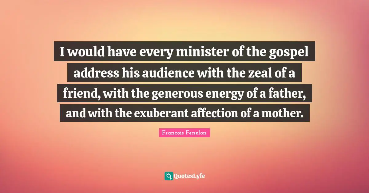 Francois Fenelon Quotes: "I would have every minister of the gospel address his audience with the zeal of a friend, with the generous energy of a father, and with the exuberant affection of a mother."