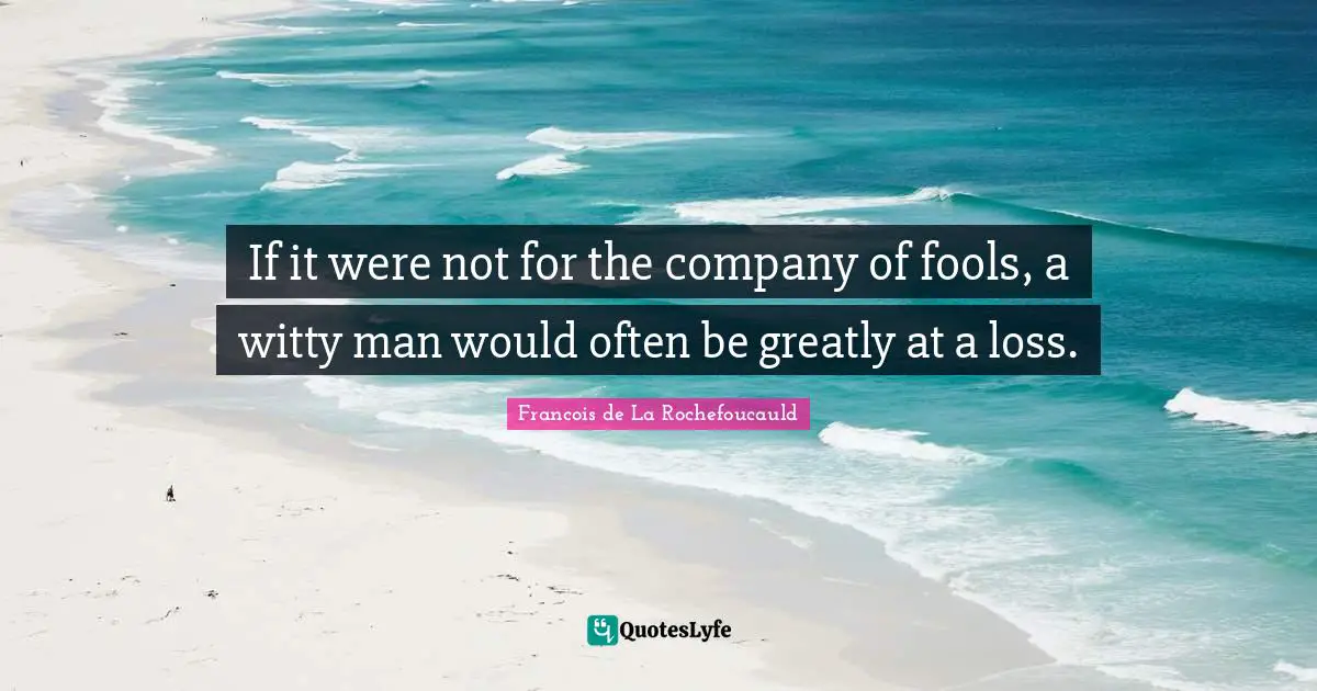 If it were not for the company of fools, a witty man would often be greatly at a loss.