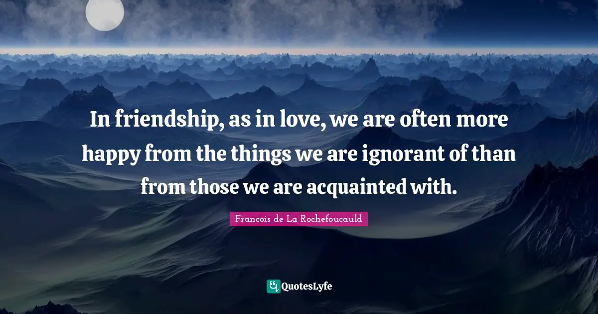 In friendship, as in love, we are often more happy from the things we are ignorant of than from those we are acquainted with.