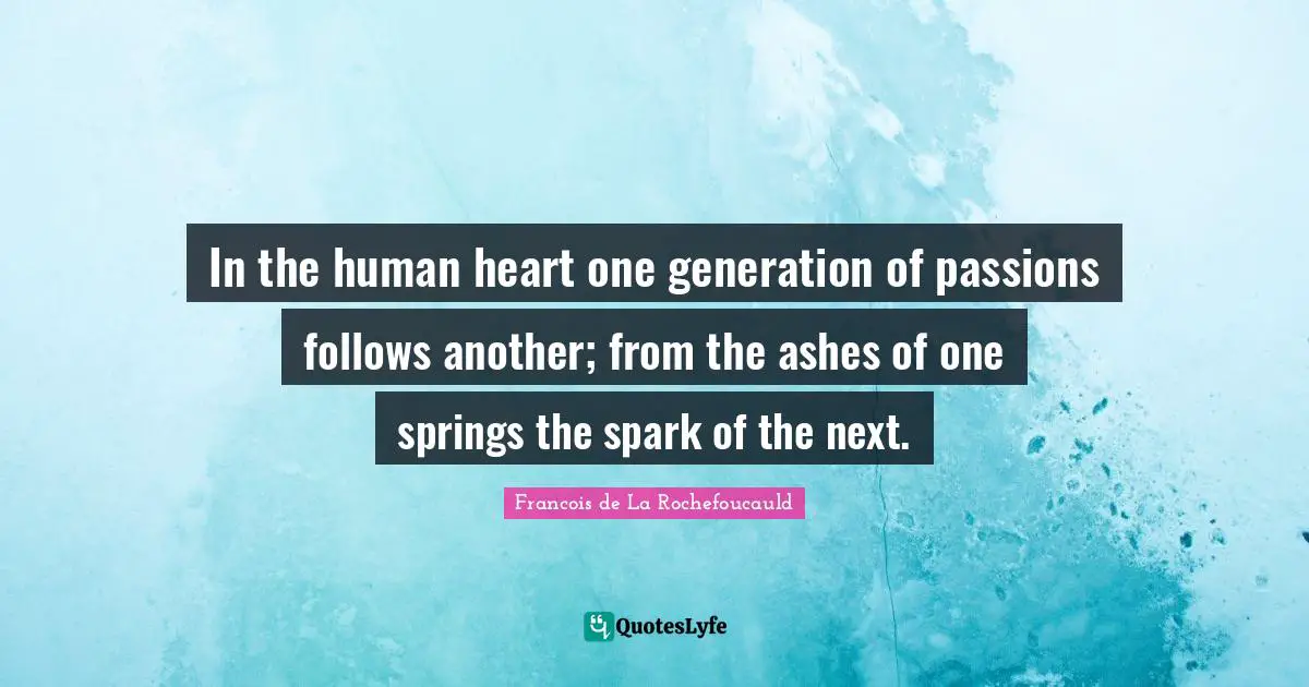 In the human heart one generation of passions follows another; from the ashes of one springs the spark of the next.