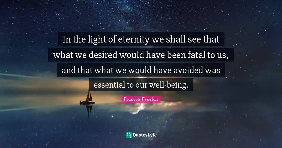 In the light of eternity we shall see that what we desired would have been fatal to us, and that what we would have avoided was essential to our well-being.