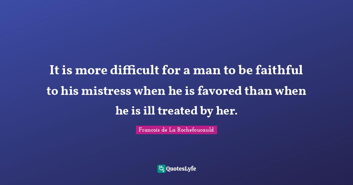 It is more difficult for a man to be faithful to his mistress when he is favored than when he is ill treated by her.
