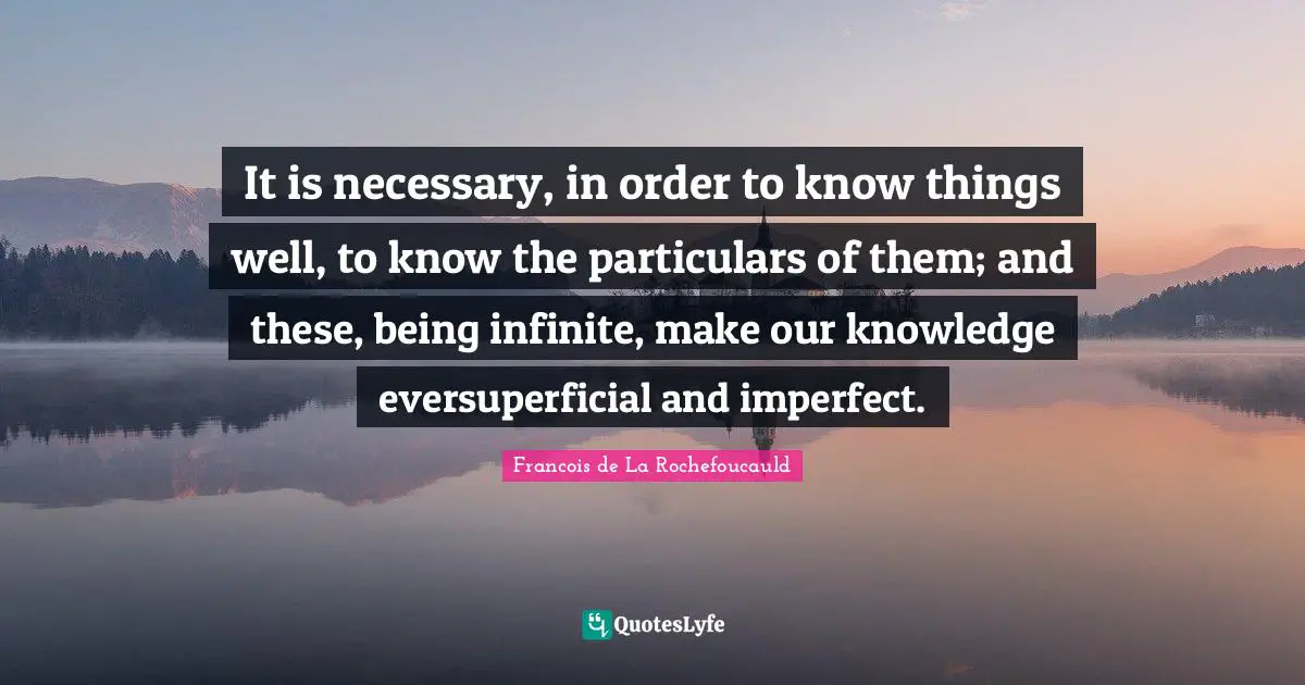It is necessary, in order to know things well, to know the particulars of them; and these, being infinite, make our knowledge eversuperficial and imperfect.