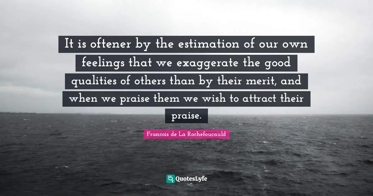 Estimation Quotes: "It is oftener by the estimation of our own feelings that we exaggerate the good qualities of others than by their merit, and when we praise them we wish to attract their praise."