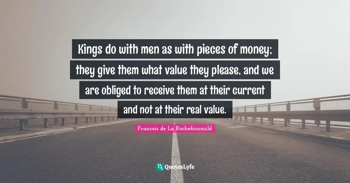 Kings do with men as with pieces of money; they give them what value they please, and we are obliged to receive them at their current and not at their real value.