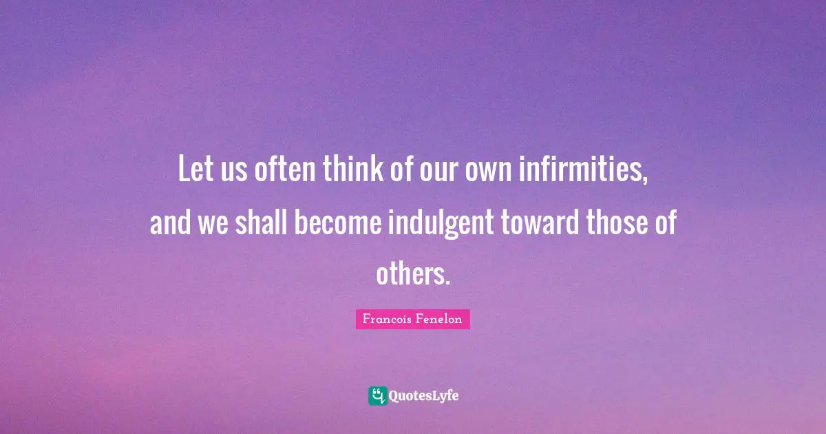 Let us often think of our own infirmities, and we shall become indulgent toward those of others.