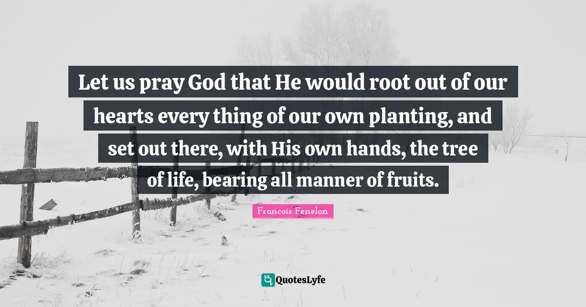 Francois Fenelon Quotes: "Let us pray God that He would root out of our hearts every thing of our own planting, and set out there, with His own hands, the tree of life, bearing all manner of fruits."