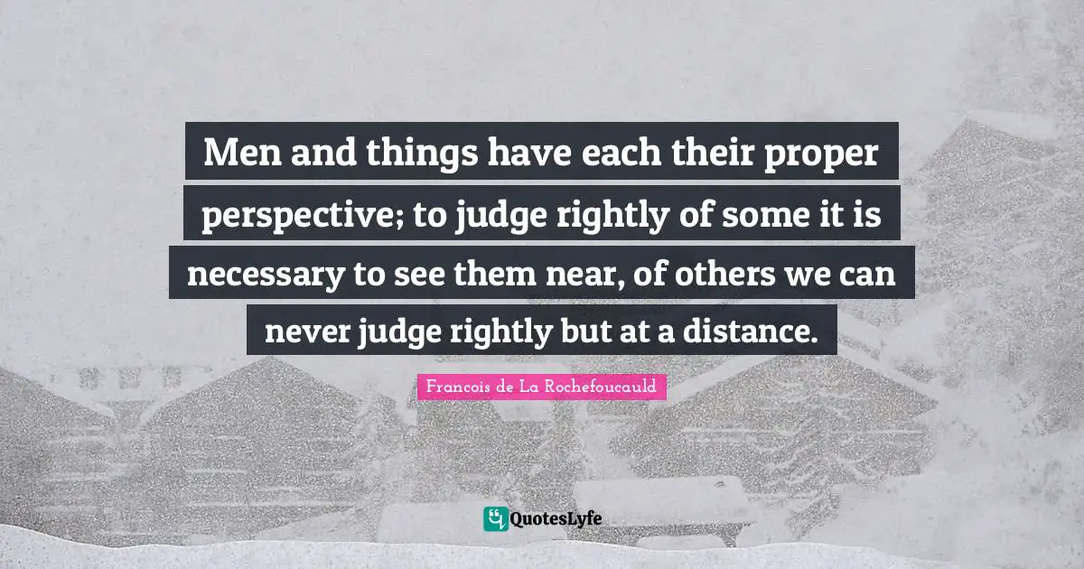 Men and things have each their proper perspective; to judge rightly of some it is necessary to see them near, of others we can never judge rightly but at a distance.