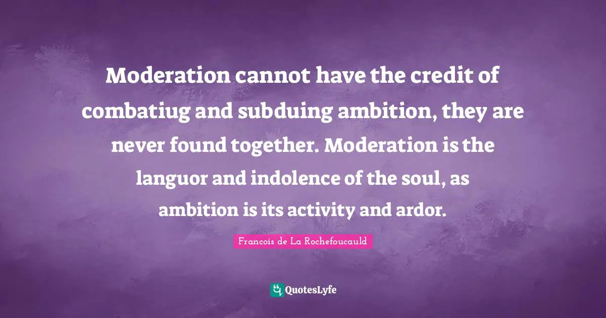 Moderation cannot have the credit of combatiug and subduing ambition, they are never found together. Moderation is the languor and indolence of the soul, as ambition is its activity and ardor.