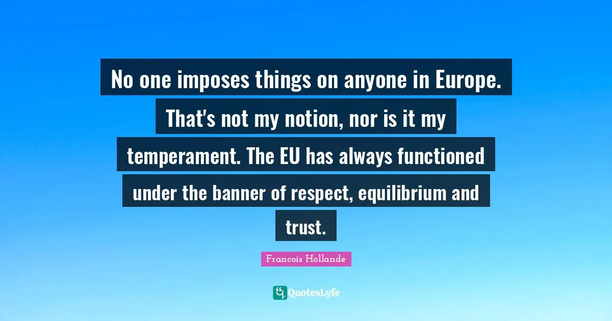 No one imposes things on anyone in Europe. That's not my notion, nor is it my temperament. The EU has always functioned under the banner of respect, equilibrium and trust.