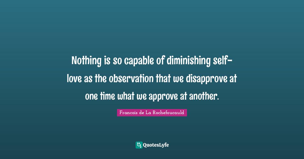 Nothing is so capable of diminishing self-love as the observation that we disapprove at one time what we approve at another.