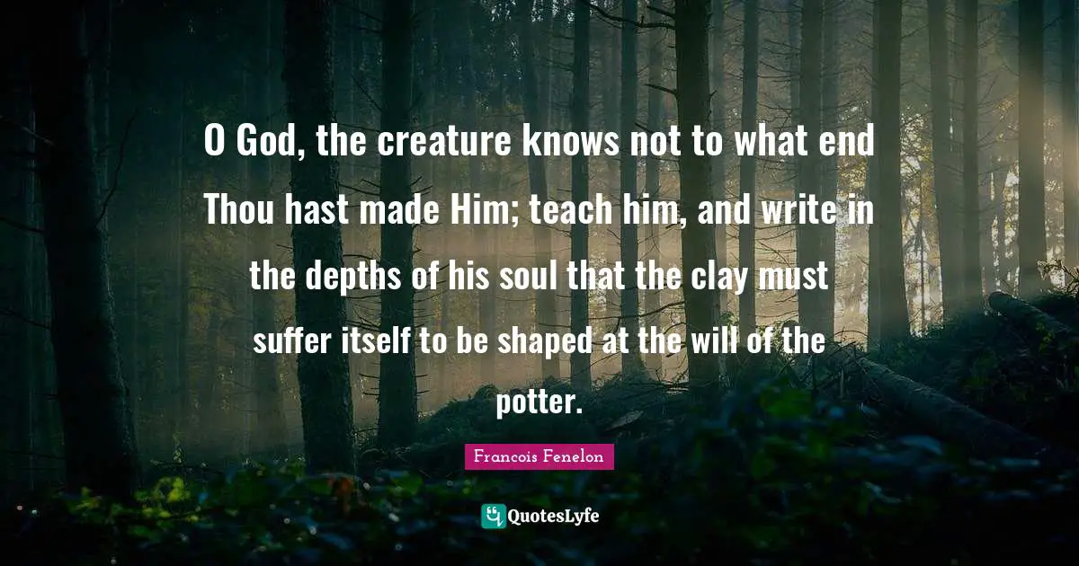 O God, the creature knows not to what end Thou hast made Him; teach him, and write in the depths of his soul that the clay must suffer itself to be shaped at the will of the potter.