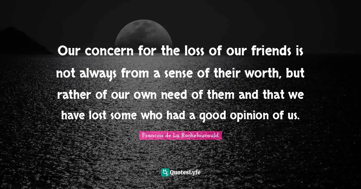 Our concern for the loss of our friends is not always from a sense of their worth, but rather of our own need of them and that we have lost some who had a good opinion of us.