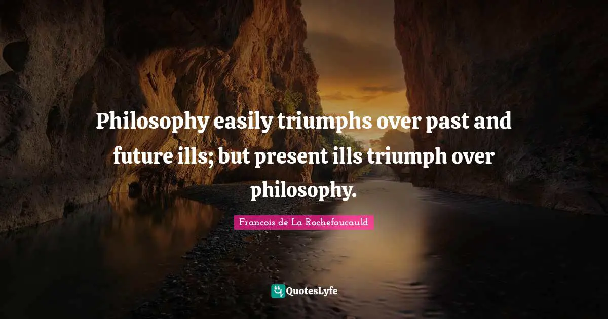 Philosophy easily triumphs over past and future ills; but present ills triumph over philosophy.