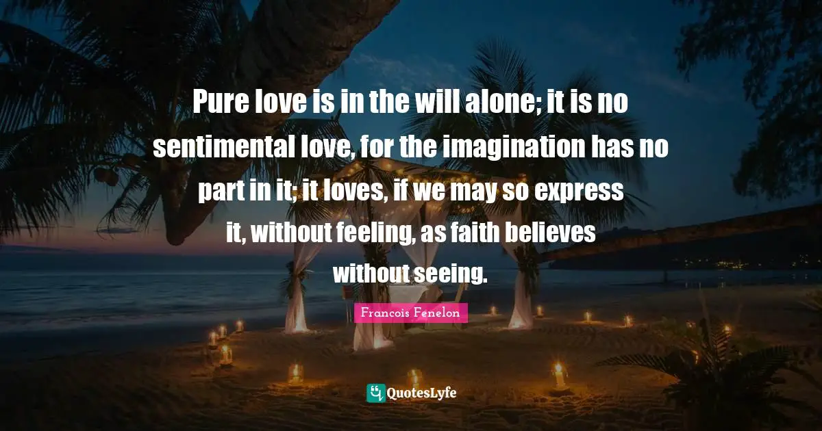 Francois Fenelon Quotes: "Pure love is in the will alone; it is no sentimental love, for the imagination has no part in it; it loves, if we may so express it, without feeling, as faith believes without seeing."