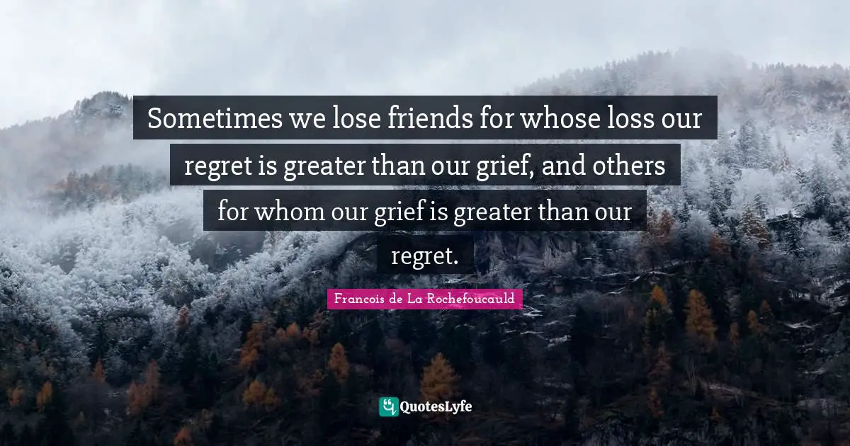 Sometimes we lose friends for whose loss our regret is greater than our grief, and others for whom our grief is greater than our regret.