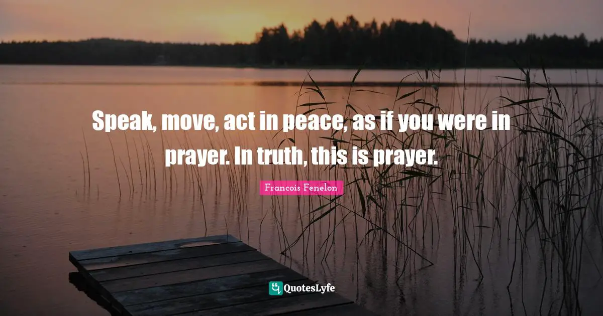 Speak, move, act in peace, as if you were in prayer. In truth, this is prayer.