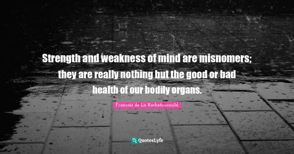 Strength and weakness of mind are misnomers; they are really nothing but the good or bad health of our bodily organs.