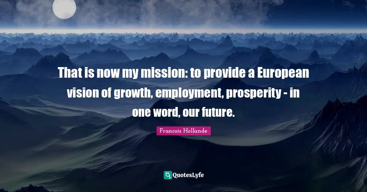 That is now my mission: to provide a European vision of growth, employment, prosperity - in one word, our future.