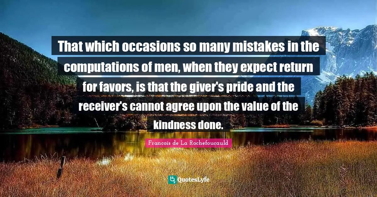 That which occasions so many mistakes in the computations of men, when they expect return for favors, is that the giver's pride and the receiver's cannot agree upon the value of the kindness done.
