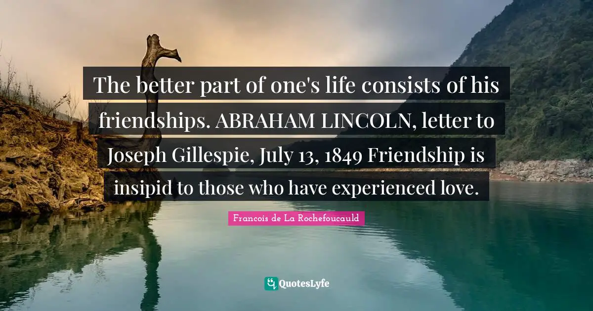 The better part of one's life consists of his friendships. ABRAHAM LINCOLN, letter to Joseph Gillespie, July 13, 1849 Friendship is insipid to those who have experienced love.