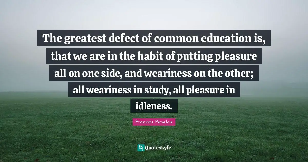 The greatest defect of common education is, that we are in the habit of putting pleasure all on one side, and weariness on the other; all weariness in study, all pleasure in idleness.