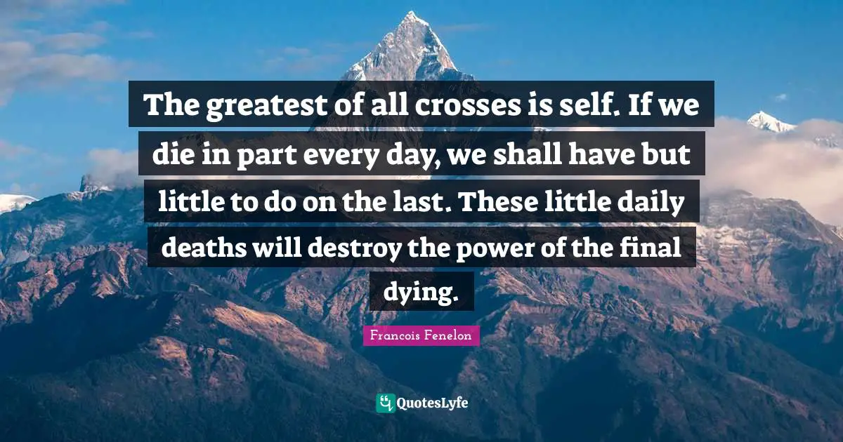 The greatest of all crosses is self. If we die in part every day, we shall have but little to do on the last. These little daily deaths will destroy the power of the final dying.