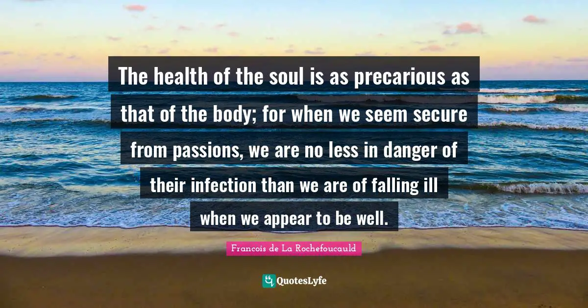 The health of the soul is as precarious as that of the body; for when we seem secure from passions, we are no less in danger of their infection than we are of falling ill when we appear to be well.