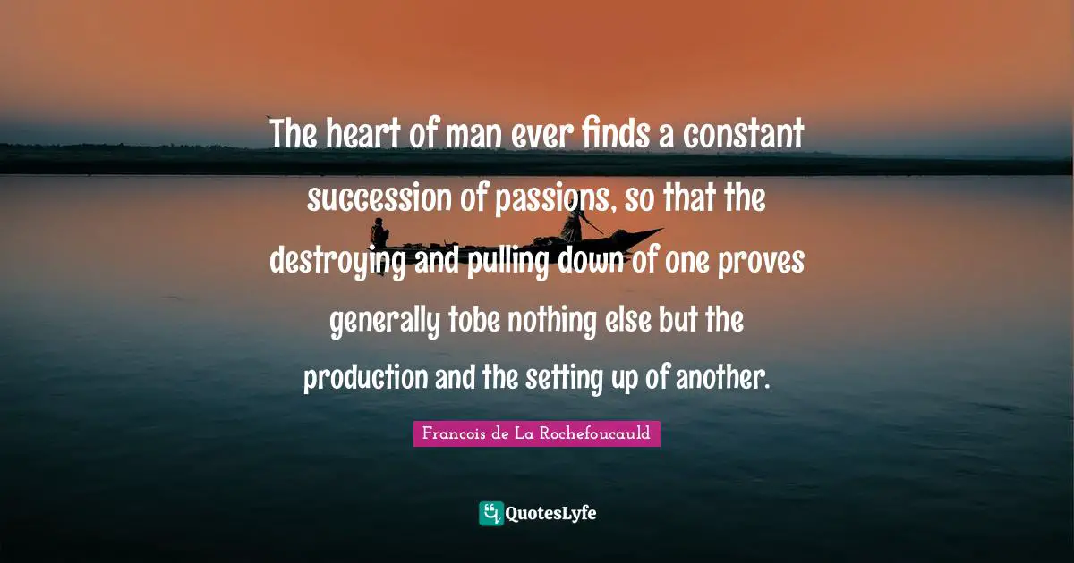 The heart of man ever finds a constant succession of passions, so that the destroying and pulling down of one proves generally tobe nothing else but the production and the setting up of another.