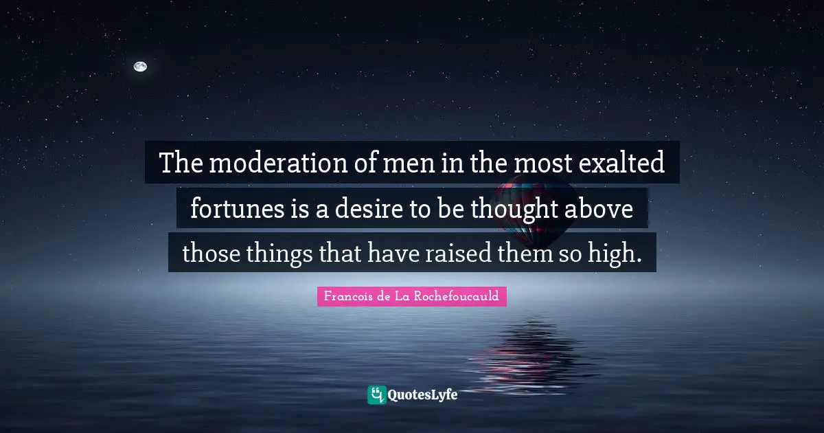The moderation of men in the most exalted fortunes is a desire to be thought above those things that have raised them so high.