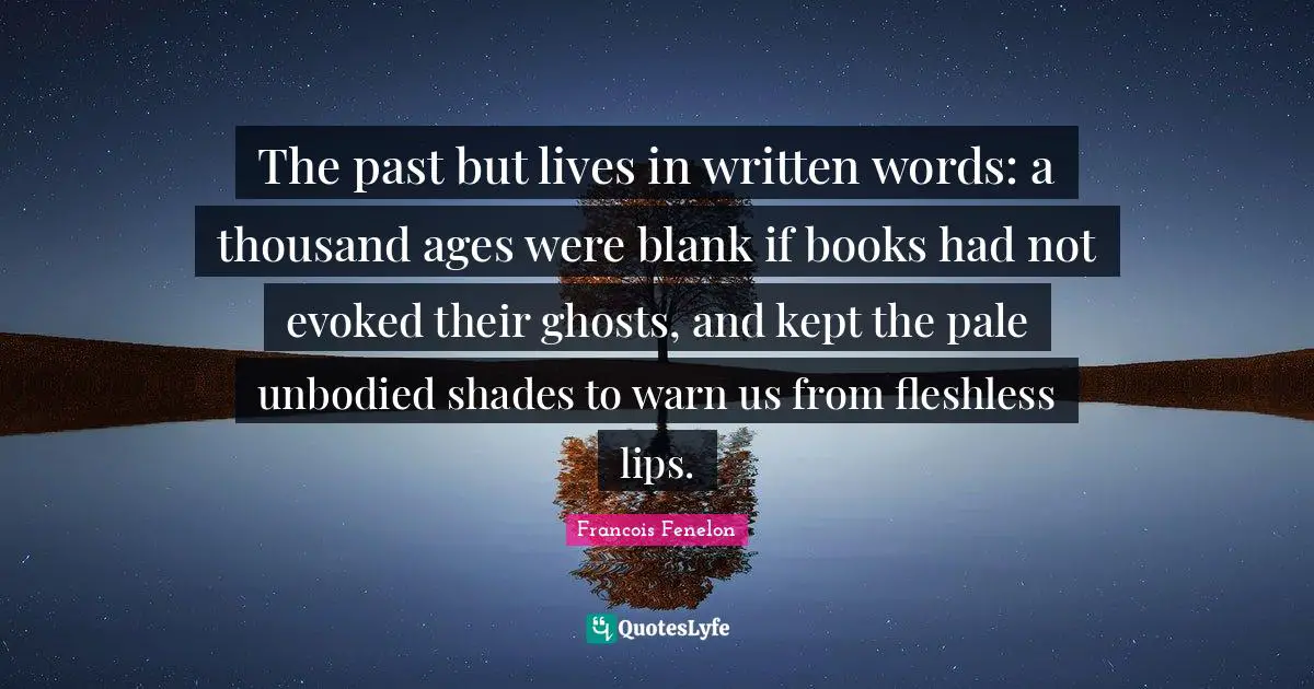 The past but lives in written words: a thousand ages were blank if books had not evoked their ghosts, and kept the pale unbodied shades to warn us from fleshless lips.